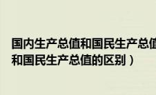 国内生产总值和国民生产总值的区别和联系（国内生产总值和国民生产总值的区别）