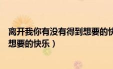 离开我你有没有得到想要的快乐说说（离开我你有没有得到想要的快乐）