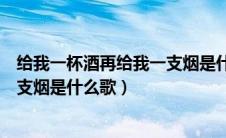 给我一杯酒再给我一支烟是什么歌名（给我一杯酒再给我一支烟是什么歌）