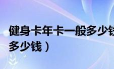 健身卡年卡一般多少钱一张（健身卡年卡一般多少钱）