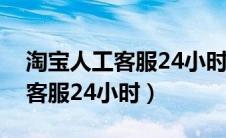 淘宝人工客服24小时电话是多少（淘宝人工客服24小时）