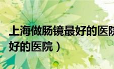 上海做肠镜最好的医院排名榜（上海做肠镜最好的医院）