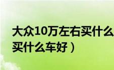 大众10万左右买什么车好点（大众10万左右买什么车好）