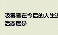 吸毒者在今后的人生道路上应该选择的正确生活态度是