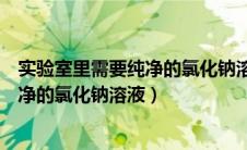 实验室里需要纯净的氯化钠溶液吗为什么（实验室里需要纯净的氯化钠溶液）