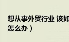 想从事外贸行业 该如何开始（想做外贸生意怎么办）
