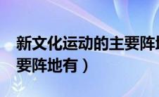 新文化运动的主要阵地有?（新文化运动的主要阵地有）
