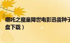 哪吒之魔童降世电影迅雷种子下载（哪吒之魔童降世百度云盘下载）