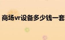 商场vr设备多少钱一套（vr设备多少钱一套）
