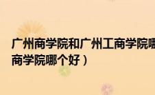 广州商学院和广州工商学院哪个好考（广州商学院和广州工商学院哪个好）
