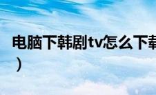 电脑下韩剧tv怎么下载（韩剧tv电脑怎么下载）