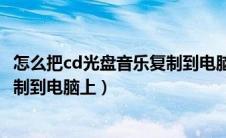 怎么把cd光盘音乐复制到电脑上播放（怎么把cd光盘音乐复制到电脑上）