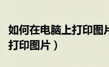 如何在电脑上打印图片不发黑（如何在电脑上打印图片）