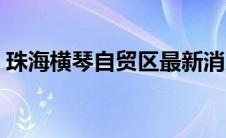 珠海横琴自贸区最新消息（珠海横琴自贸区）