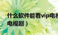 什么软件能看vip电视（什么软件可以看vip电视剧）