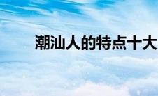 潮汕人的特点十大（潮汕人的特点）