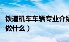 铁道机车车辆专业介绍（铁道机车车辆专业是做什么）