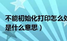 不能初始化打印怎么处理（不能初始化打印机是什么意思）