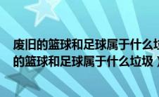 废旧的篮球和足球属于什么垃圾a可回收b其他c有害（废旧的篮球和足球属于什么垃圾）