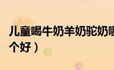 儿童喝牛奶羊奶驼奶哪个好（牛奶羊奶驼奶哪个好）