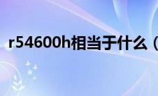 r54600h相当于什么（r54600h相当于i几）