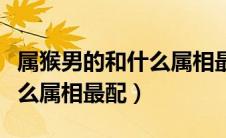属猴男的和什么属相最配婚姻（属猴男的和什么属相最配）