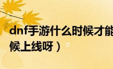 dnf手游什么时候才能上线（手游DNF什么时候上线呀）