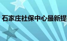 石家庄社保中心最新提醒（石家庄社保中心）