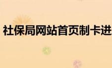 社保局网站首页制卡进度（社保局网站首页）