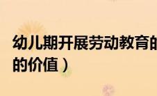 幼儿期开展劳动教育的价值（幼儿园劳动教育的价值）