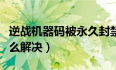 逆战机器码被永久封禁（逆战机器码被封停怎么解决）
