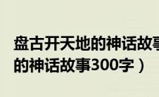 盘古开天地的神话故事作文300（盘古开天地的神话故事300字）