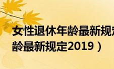女性退休年龄最新规定2019版（女性退休年龄最新规定2019）