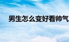 男生怎么变好看帅气（男生怎么变好看）