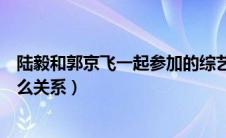 陆毅和郭京飞一起参加的综艺节目是什么（陆毅和郭京飞什么关系）