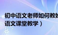 初中语文老师如何教好语文课（如何做好初中语文课堂教学）