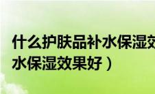 什么护肤品补水保湿效果好呢（什么护肤品补水保湿效果好）