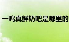 一鸣真鲜奶吧是哪里的企业（一鸣真鲜奶吧）