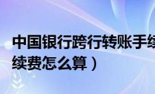 中国银行跨行转账手续费怎么算（跨行转账手续费怎么算）