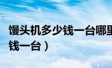 馒头机多少钱一台哪里有卖的附（馒头机多少钱一台）