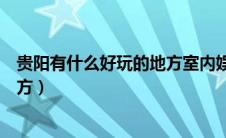 贵阳有什么好玩的地方室内娱乐项目（贵阳有什么好玩的地方）