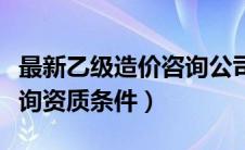 最新乙级造价咨询公司资质条件（乙级造价咨询资质条件）