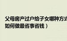 父母房产过户给子女哪种方式最划算（父母房产过户给子女如何做最省事省钱）