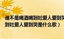 谁不是喝酒喝到吐爱人爱到哭是什么歌歌词（谁不是喝酒喝到吐爱人爱到哭是什么歌）
