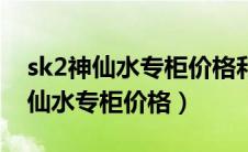 sk2神仙水专柜价格和旗舰店不一样（sk2神仙水专柜价格）
