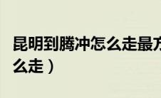 昆明到腾冲怎么走最方便火车（昆明到腾冲怎么走）