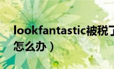 lookfantastic被税了（lookfantastic被税怎么办）