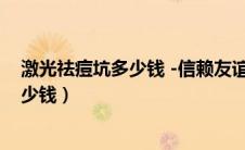 激光祛痘坑多少钱 -信赖友谊医院疤痕（激光祛痘坑大概多少钱）