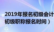 2019年报名初级会计考试时间（2019年会计初级职称报名时间）