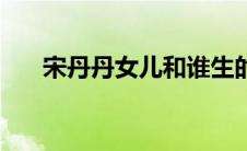 宋丹丹女儿和谁生的（宋丹丹干女儿）